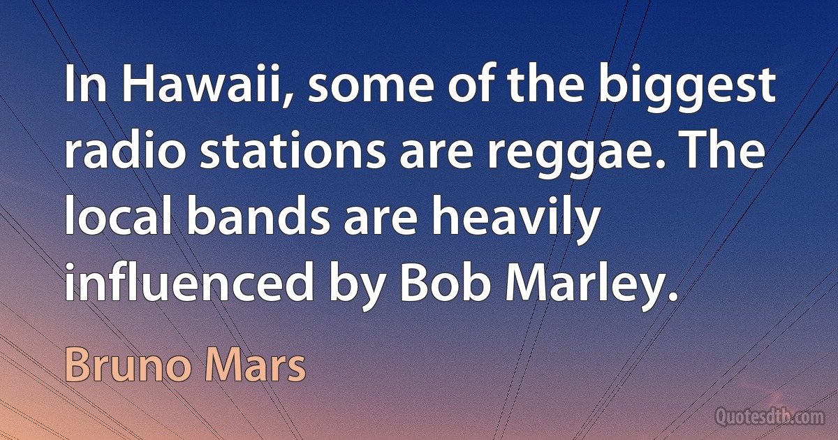 In Hawaii, some of the biggest radio stations are reggae. The local bands are heavily influenced by Bob Marley. (Bruno Mars)