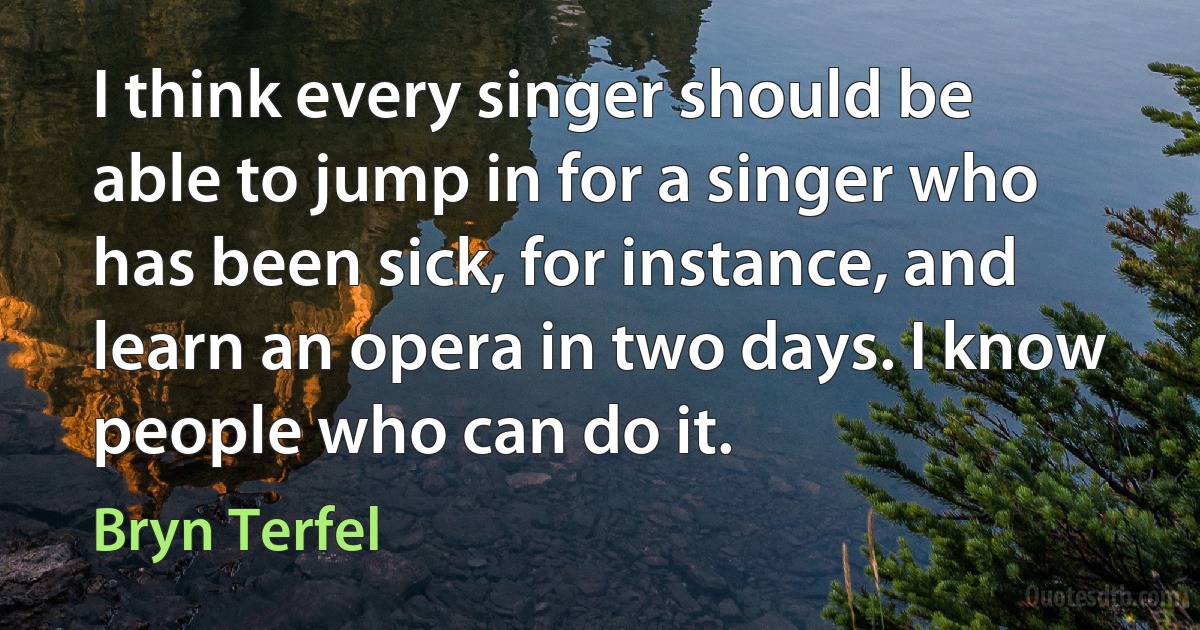 I think every singer should be able to jump in for a singer who has been sick, for instance, and learn an opera in two days. I know people who can do it. (Bryn Terfel)