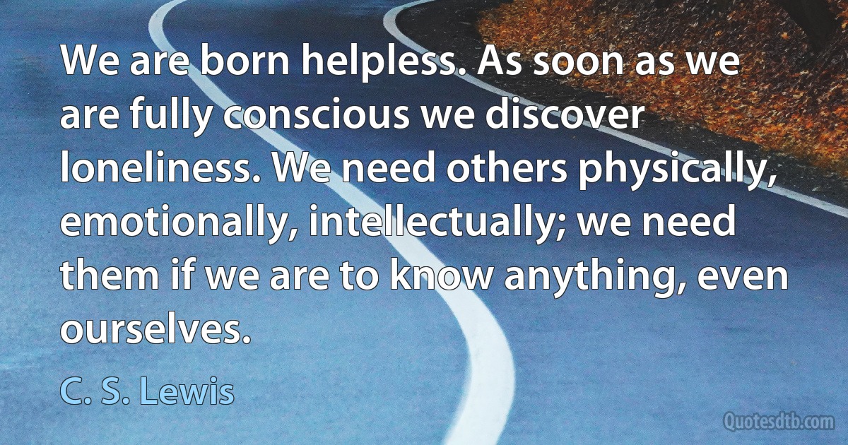 We are born helpless. As soon as we are fully conscious we discover loneliness. We need others physically, emotionally, intellectually; we need them if we are to know anything, even ourselves. (C. S. Lewis)