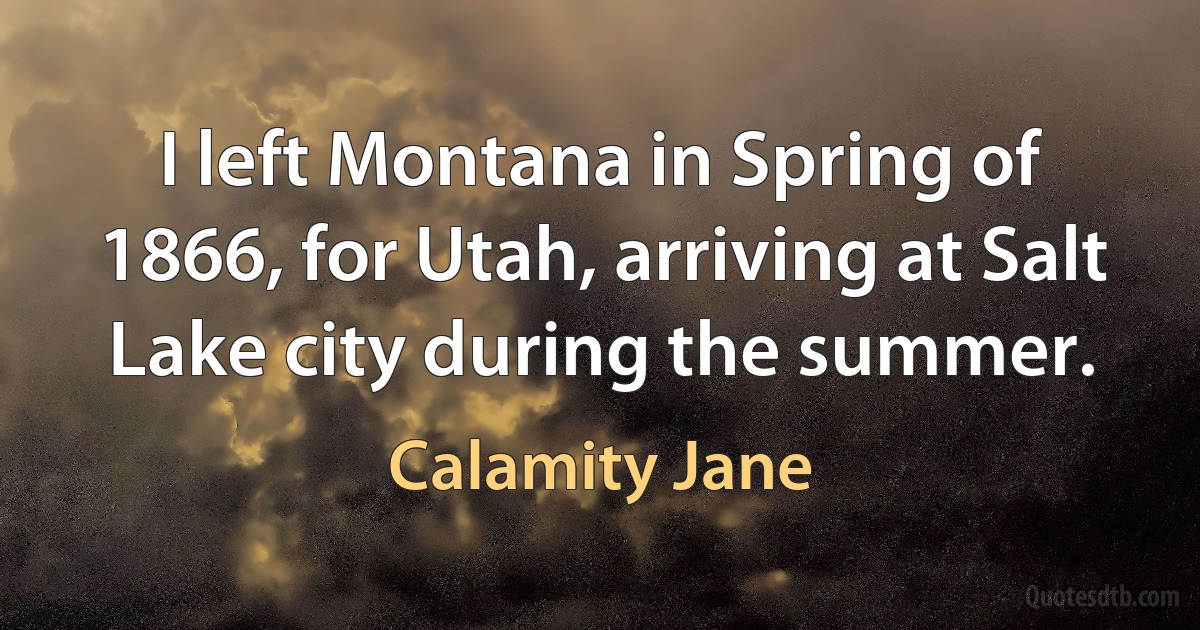 I left Montana in Spring of 1866, for Utah, arriving at Salt Lake city during the summer. (Calamity Jane)