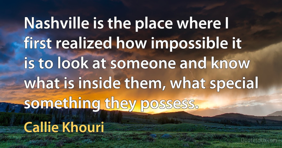 Nashville is the place where I first realized how impossible it is to look at someone and know what is inside them, what special something they possess. (Callie Khouri)