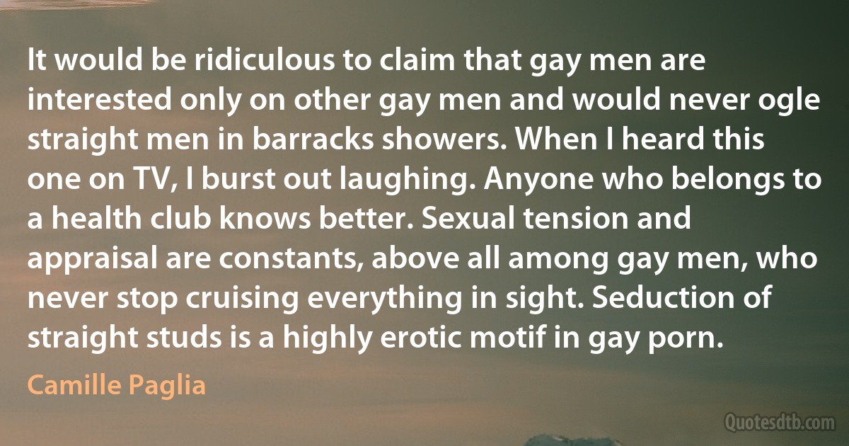 It would be ridiculous to claim that gay men are interested only on other gay men and would never ogle straight men in barracks showers. When I heard this one on TV, I burst out laughing. Anyone who belongs to a health club knows better. Sexual tension and appraisal are constants, above all among gay men, who never stop cruising everything in sight. Seduction of straight studs is a highly erotic motif in gay porn. (Camille Paglia)