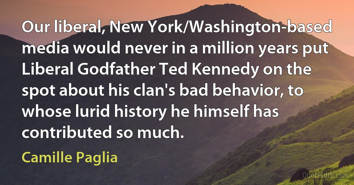 Our liberal, New York/Washington-based media would never in a million years put Liberal Godfather Ted Kennedy on the spot about his clan's bad behavior, to whose lurid history he himself has contributed so much. (Camille Paglia)