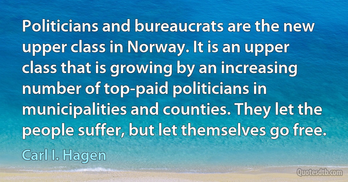 Politicians and bureaucrats are the new upper class in Norway. It is an upper class that is growing by an increasing number of top-paid politicians in municipalities and counties. They let the people suffer, but let themselves go free. (Carl I. Hagen)