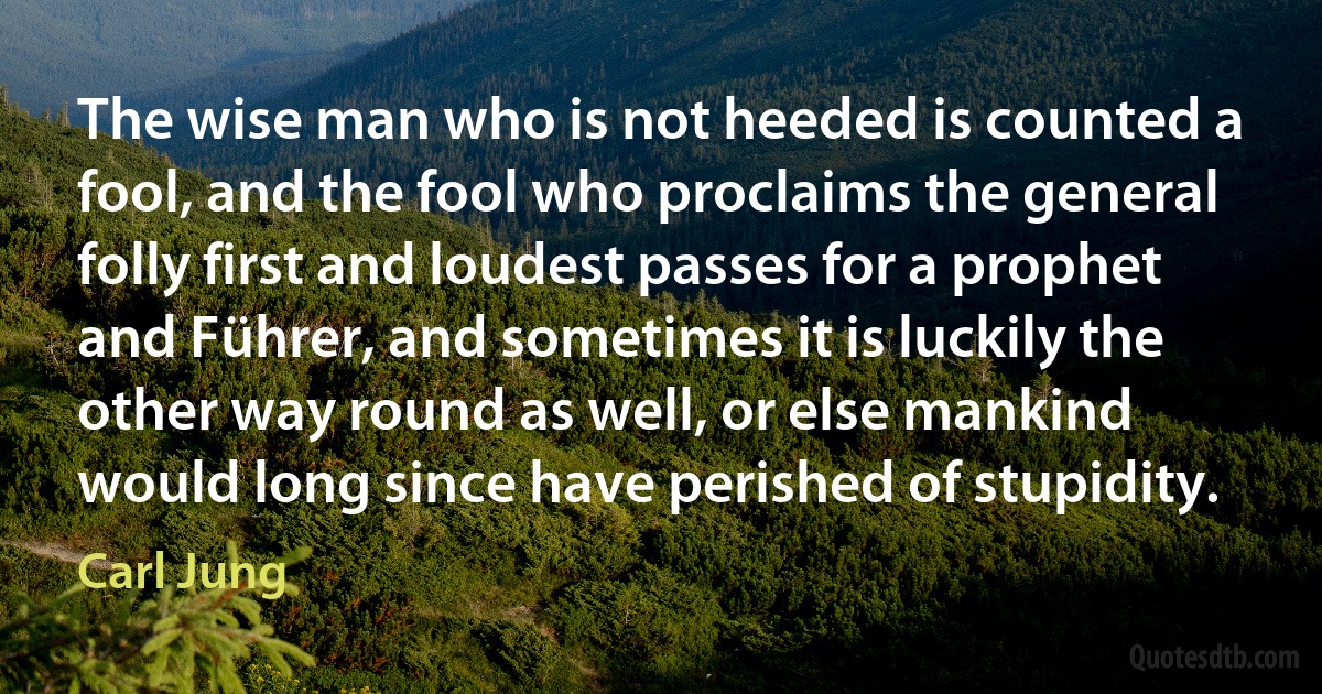 The wise man who is not heeded is counted a fool, and the fool who proclaims the general folly first and loudest passes for a prophet and Führer, and sometimes it is luckily the other way round as well, or else mankind would long since have perished of stupidity. (Carl Jung)