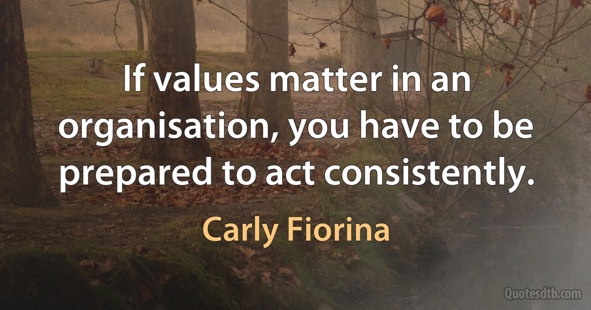 If values matter in an organisation, you have to be prepared to act consistently. (Carly Fiorina)