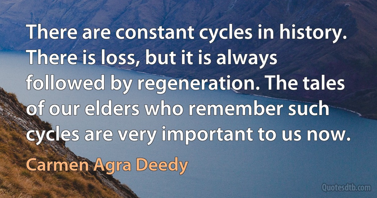 There are constant cycles in history. There is loss, but it is always followed by regeneration. The tales of our elders who remember such cycles are very important to us now. (Carmen Agra Deedy)