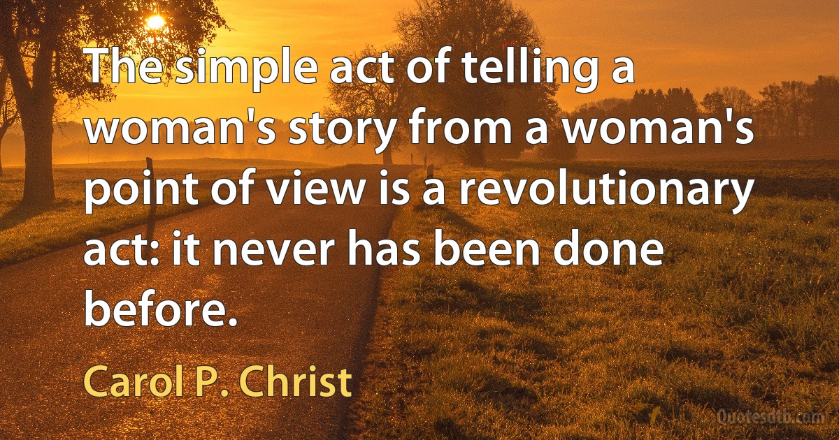 The simple act of telling a woman's story from a woman's point of view is a revolutionary act: it never has been done before. (Carol P. Christ)