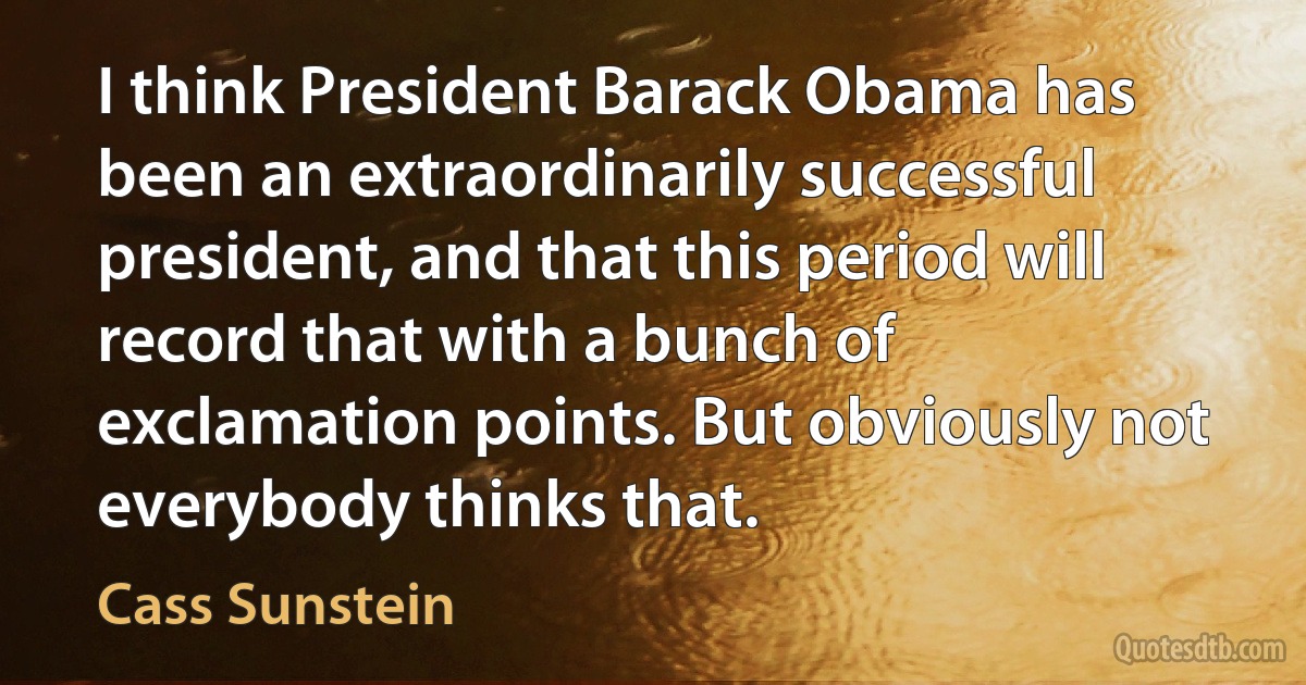 I think President Barack Obama has been an extraordinarily successful president, and that this period will record that with a bunch of exclamation points. But obviously not everybody thinks that. (Cass Sunstein)