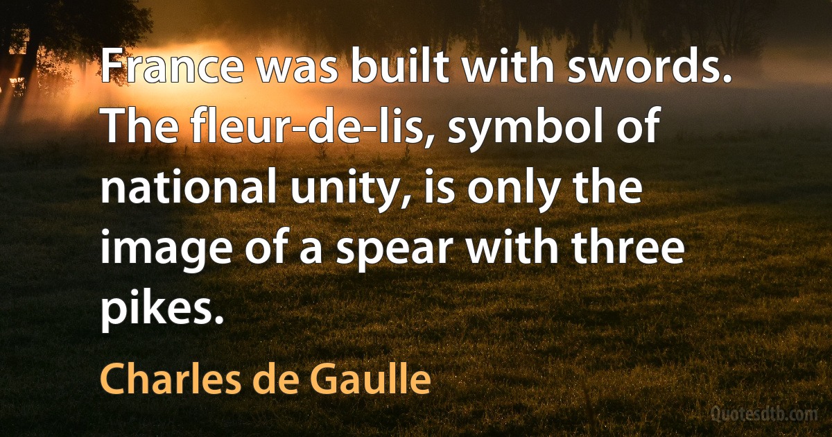 France was built with swords. The fleur-de-lis, symbol of national unity, is only the image of a spear with three pikes. (Charles de Gaulle)