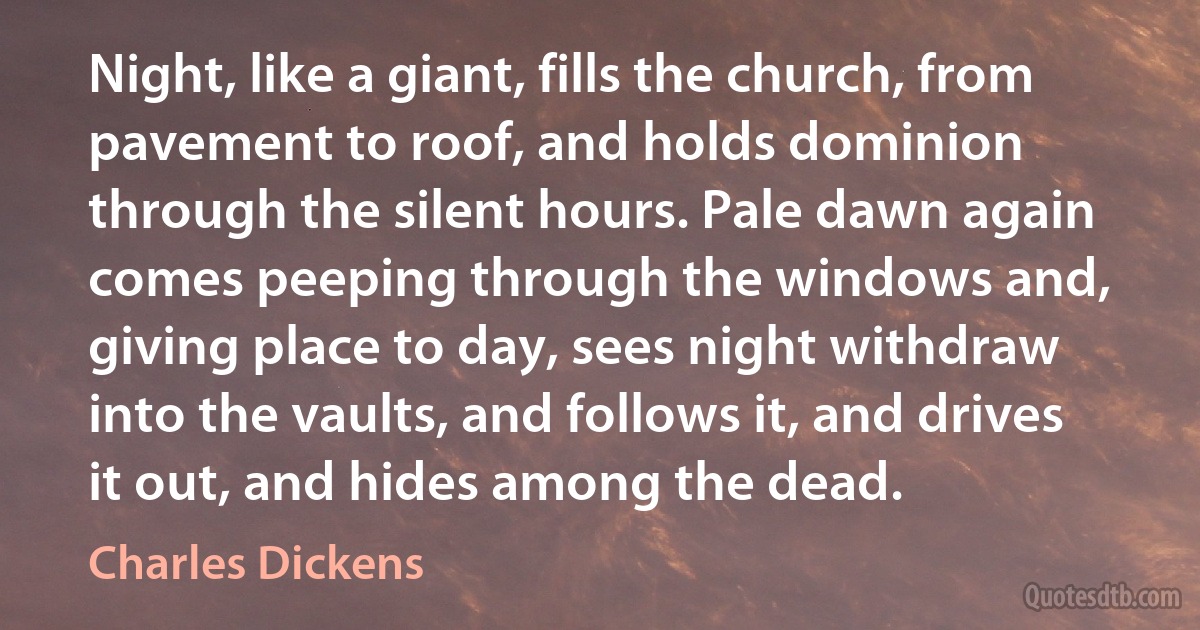 Night, like a giant, fills the church, from pavement to roof, and holds dominion through the silent hours. Pale dawn again comes peeping through the windows and, giving place to day, sees night withdraw into the vaults, and follows it, and drives it out, and hides among the dead. (Charles Dickens)