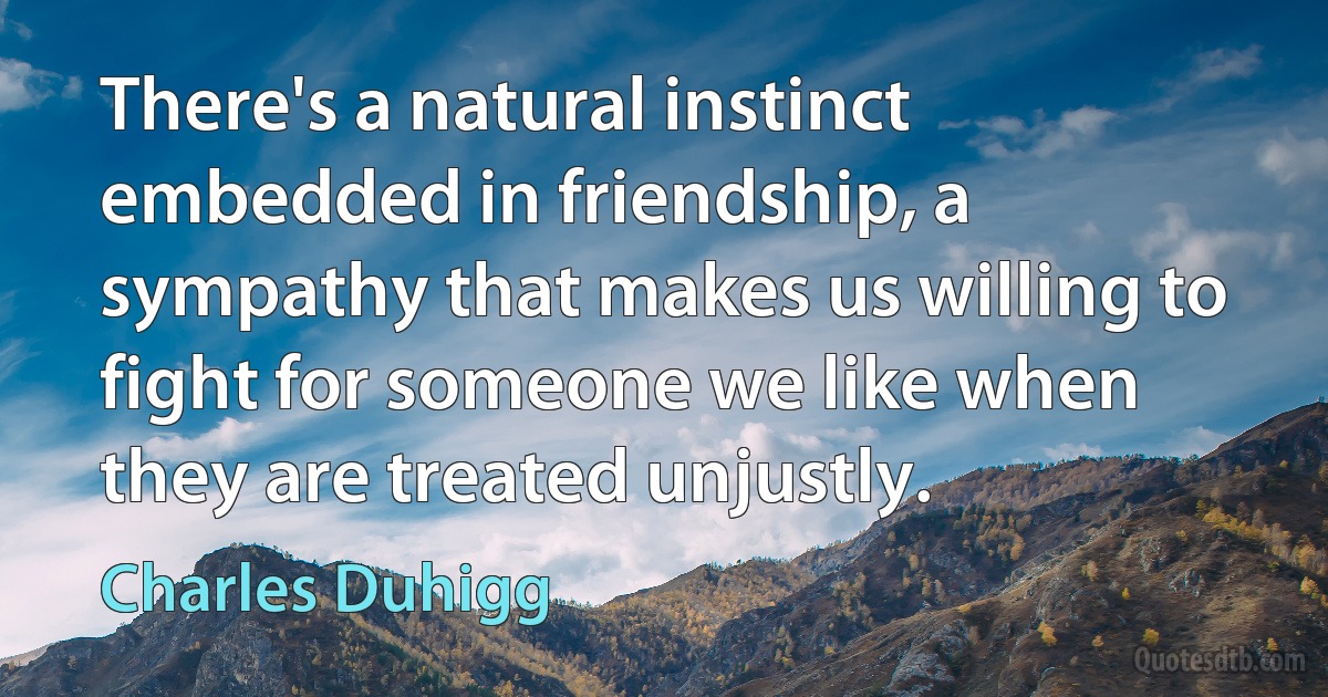 There's a natural instinct embedded in friendship, a sympathy that makes us willing to fight for someone we like when they are treated unjustly. (Charles Duhigg)