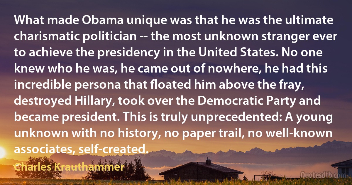 What made Obama unique was that he was the ultimate charismatic politician -- the most unknown stranger ever to achieve the presidency in the United States. No one knew who he was, he came out of nowhere, he had this incredible persona that floated him above the fray, destroyed Hillary, took over the Democratic Party and became president. This is truly unprecedented: A young unknown with no history, no paper trail, no well-known associates, self-created. (Charles Krauthammer)