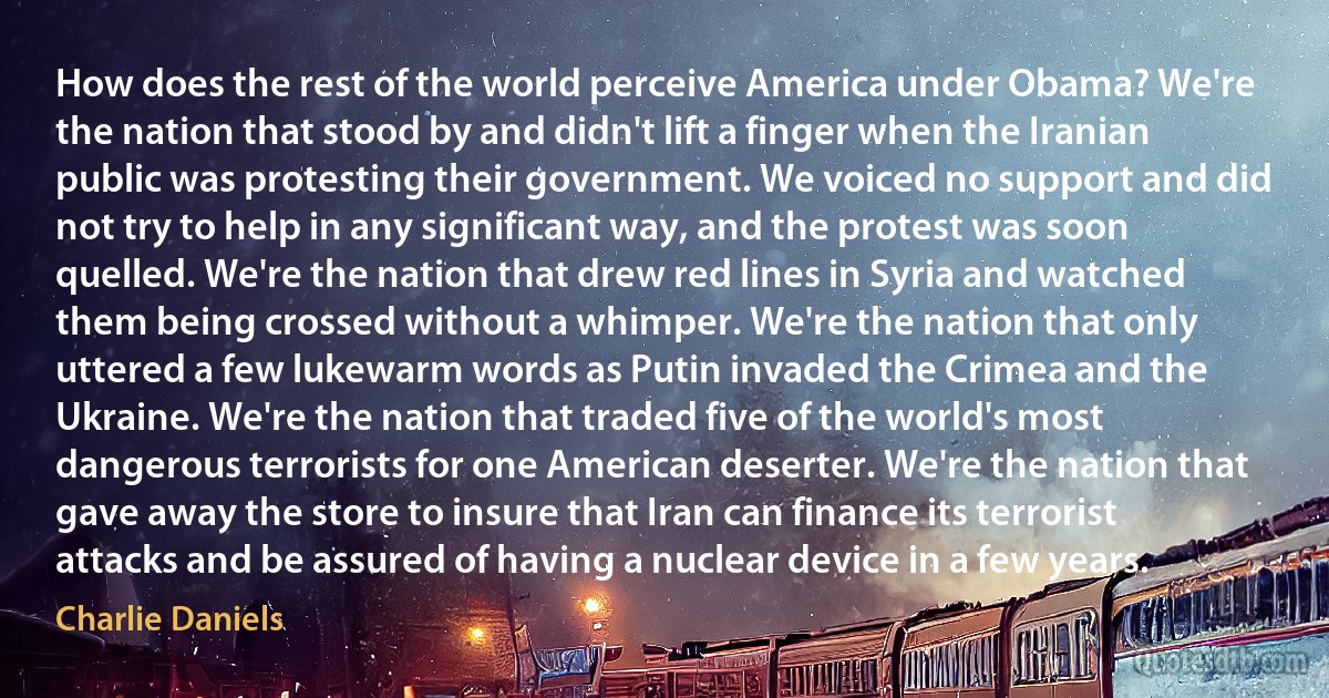 How does the rest of the world perceive America under Obama? We're the nation that stood by and didn't lift a finger when the Iranian public was protesting their government. We voiced no support and did not try to help in any significant way, and the protest was soon quelled. We're the nation that drew red lines in Syria and watched them being crossed without a whimper. We're the nation that only uttered a few lukewarm words as Putin invaded the Crimea and the Ukraine. We're the nation that traded five of the world's most dangerous terrorists for one American deserter. We're the nation that gave away the store to insure that Iran can finance its terrorist attacks and be assured of having a nuclear device in a few years. (Charlie Daniels)