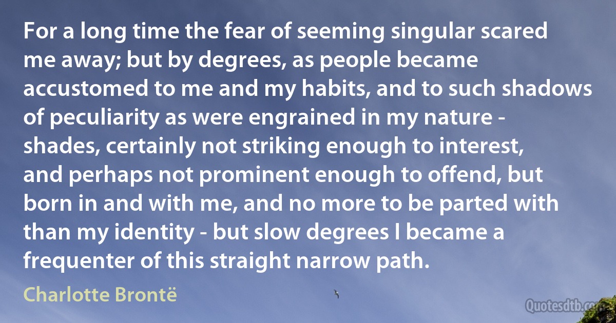 For a long time the fear of seeming singular scared me away; but by degrees, as people became accustomed to me and my habits, and to such shadows of peculiarity as were engrained in my nature - shades, certainly not striking enough to interest, and perhaps not prominent enough to offend, but born in and with me, and no more to be parted with than my identity - but slow degrees I became a frequenter of this straight narrow path. (Charlotte Brontë)