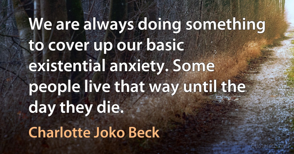 We are always doing something to cover up our basic existential anxiety. Some people live that way until the day they die. (Charlotte Joko Beck)