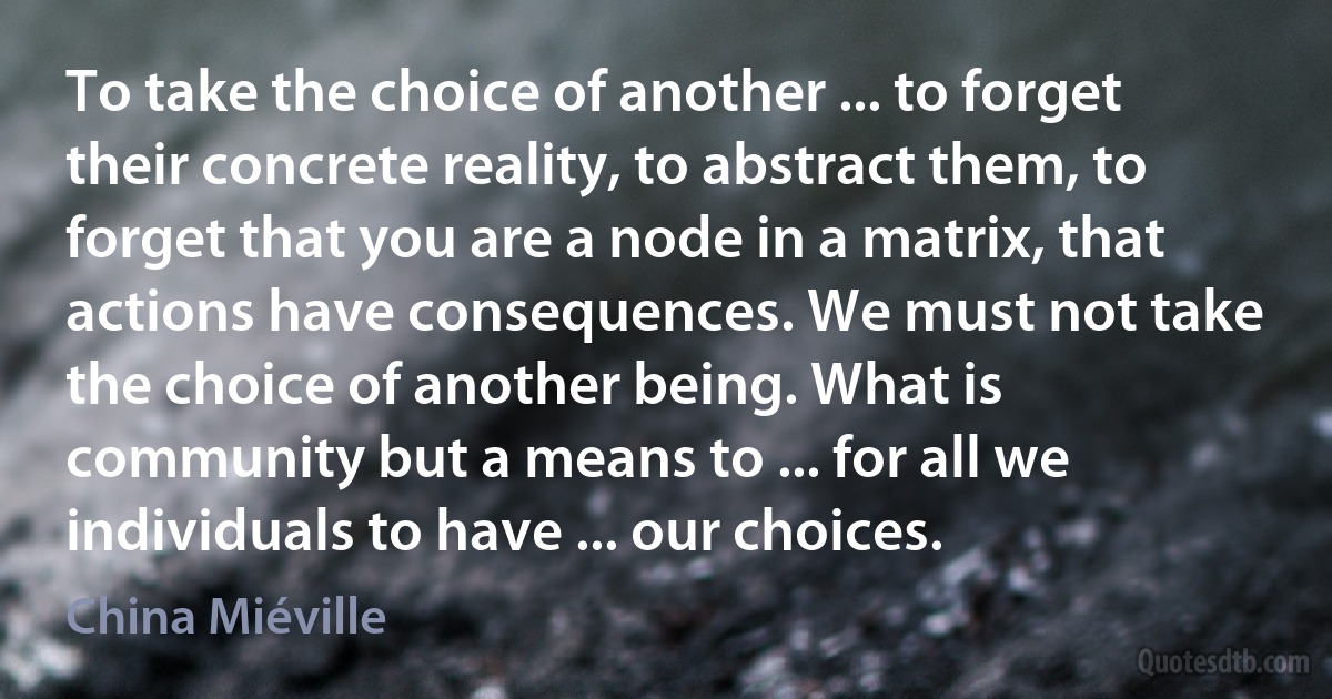 To take the choice of another ... to forget their concrete reality, to abstract them, to forget that you are a node in a matrix, that actions have consequences. We must not take the choice of another being. What is community but a means to ... for all we individuals to have ... our choices. (China Miéville)