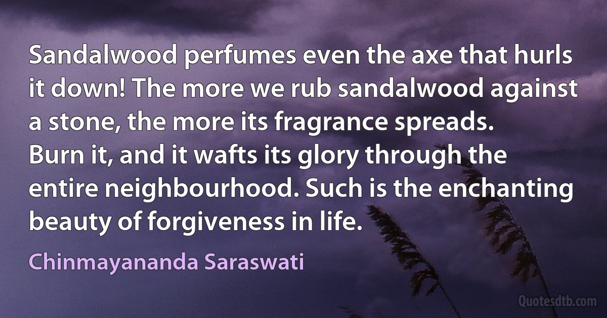 Sandalwood perfumes even the axe that hurls it down! The more we rub sandalwood against a stone, the more its fragrance spreads. Burn it, and it wafts its glory through the entire neighbourhood. Such is the enchanting beauty of forgiveness in life. (Chinmayananda Saraswati)