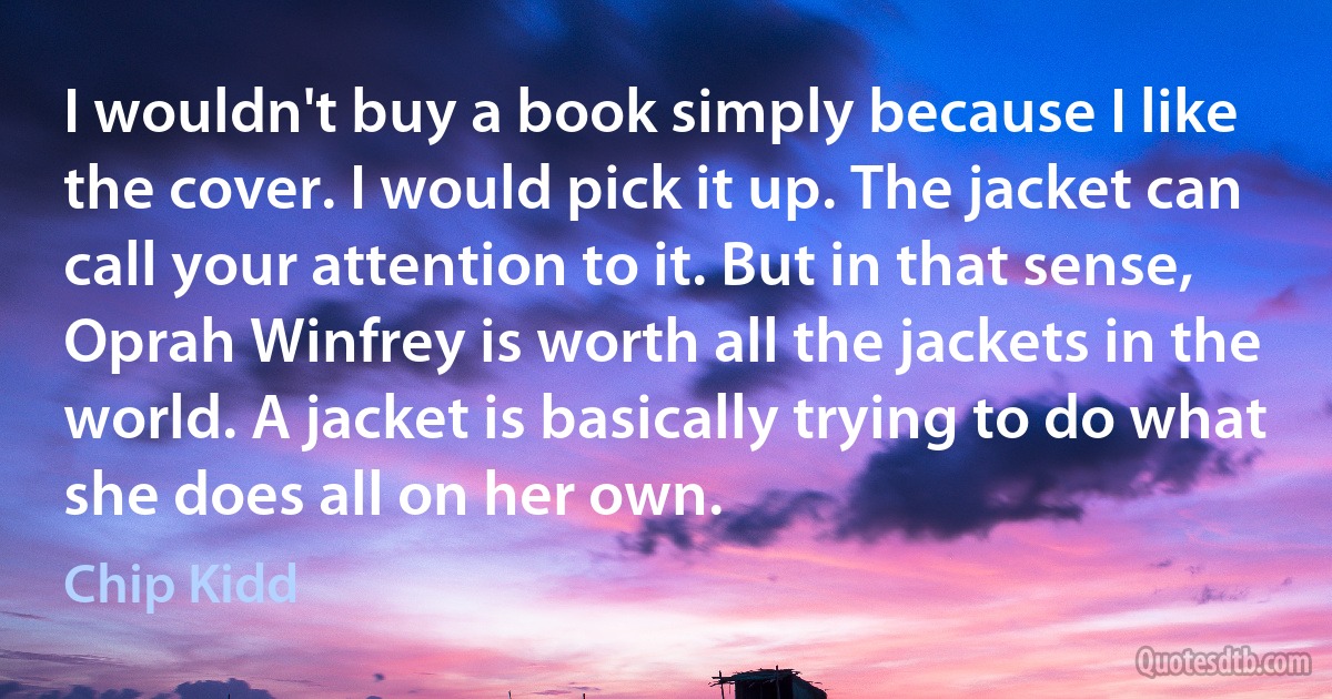 I wouldn't buy a book simply because I like the cover. I would pick it up. The jacket can call your attention to it. But in that sense, Oprah Winfrey is worth all the jackets in the world. A jacket is basically trying to do what she does all on her own. (Chip Kidd)