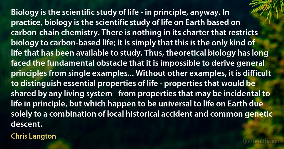 Biology is the scientific study of life - in principle, anyway. In practice, biology is the scientific study of life on Earth based on carbon-chain chemistry. There is nothing in its charter that restricts biology to carbon-based life; it is simply that this is the only kind of life that has been available to study. Thus, theoretical biology has long faced the fundamental obstacle that it is impossible to derive general principles from single examples... Without other examples, it is difficult to distinguish essential properties of life - properties that would be shared by any living system - from properties that may be incidental to life in principle, but which happen to be universal to life on Earth due solely to a combination of local historical accident and common genetic descent. (Chris Langton)