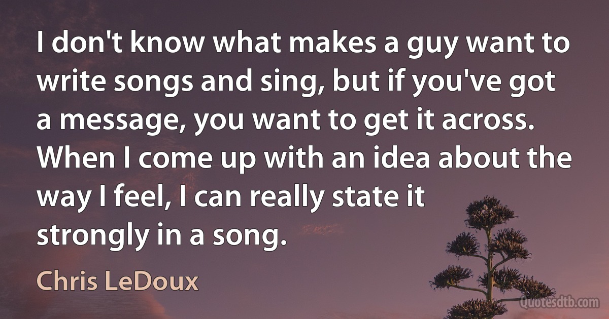 I don't know what makes a guy want to write songs and sing, but if you've got a message, you want to get it across. When I come up with an idea about the way I feel, I can really state it strongly in a song. (Chris LeDoux)