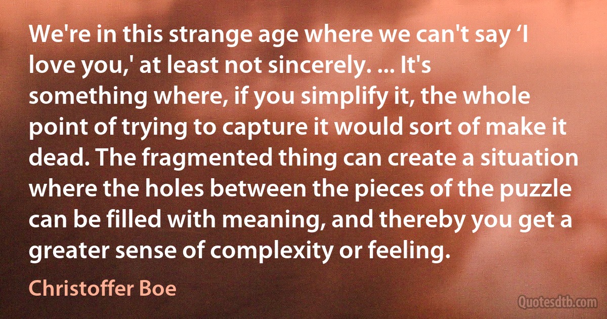 We're in this strange age where we can't say ‘I love you,' at least not sincerely. ... It's something where, if you simplify it, the whole point of trying to capture it would sort of make it dead. The fragmented thing can create a situation where the holes between the pieces of the puzzle can be filled with meaning, and thereby you get a greater sense of complexity or feeling. (Christoffer Boe)