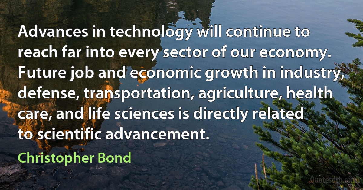 Advances in technology will continue to reach far into every sector of our economy. Future job and economic growth in industry, defense, transportation, agriculture, health care, and life sciences is directly related to scientific advancement. (Christopher Bond)