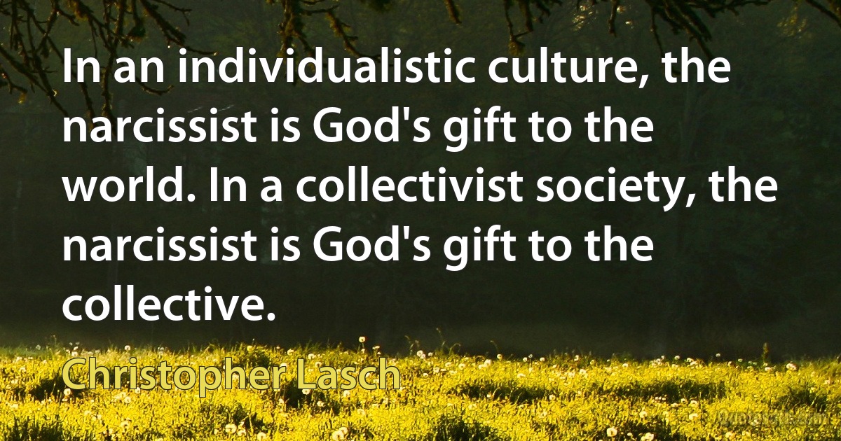 In an individualistic culture, the narcissist is God's gift to the world. In a collectivist society, the narcissist is God's gift to the collective. (Christopher Lasch)