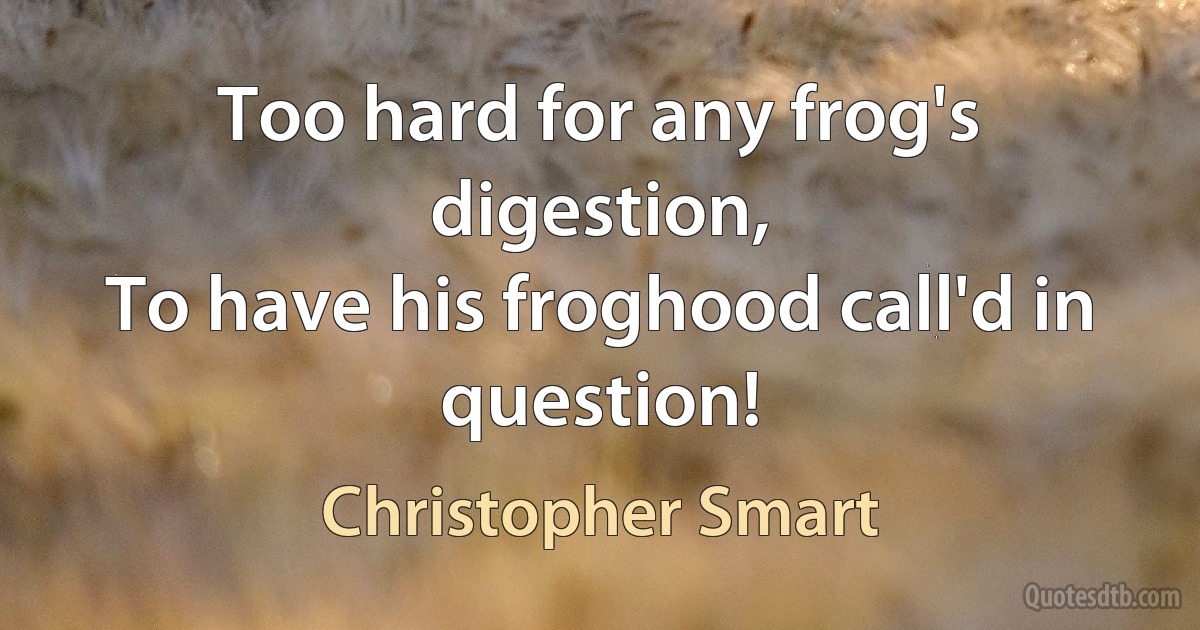 Too hard for any frog's digestion,
To have his froghood call'd in question! (Christopher Smart)