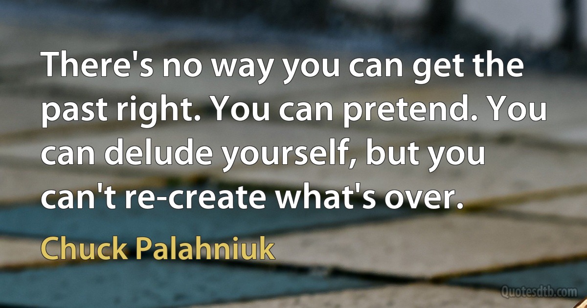 There's no way you can get the past right. You can pretend. You can delude yourself, but you can't re-create what's over. (Chuck Palahniuk)