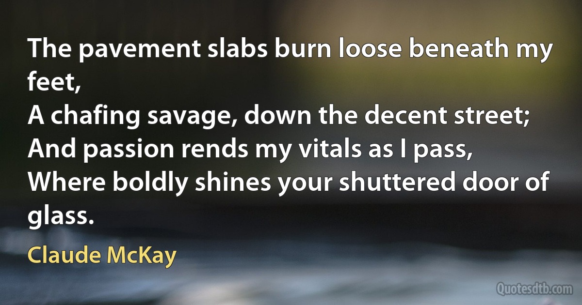 The pavement slabs burn loose beneath my feet,
A chafing savage, down the decent street;
And passion rends my vitals as I pass,
Where boldly shines your shuttered door of glass. (Claude McKay)