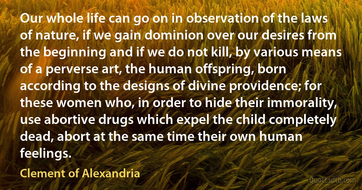 Our whole life can go on in observation of the laws of nature, if we gain dominion over our desires from the beginning and if we do not kill, by various means of a perverse art, the human offspring, born according to the designs of divine providence; for these women who, in order to hide their immorality, use abortive drugs which expel the child completely dead, abort at the same time their own human feelings. (Clement of Alexandria)