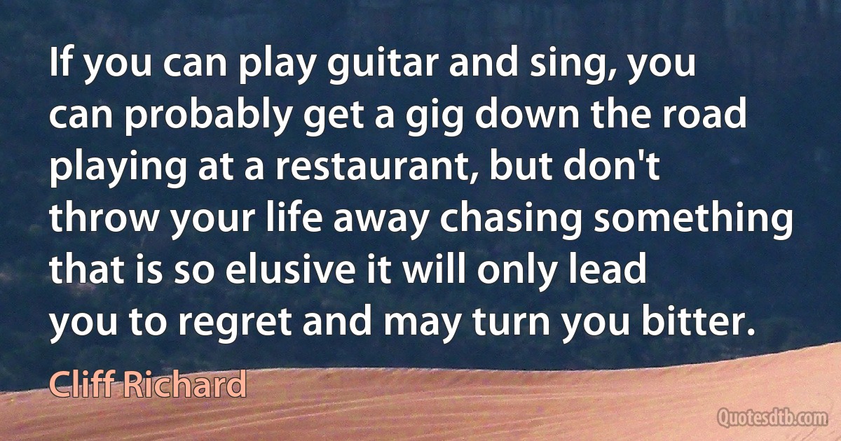 If you can play guitar and sing, you can probably get a gig down the road playing at a restaurant, but don't throw your life away chasing something that is so elusive it will only lead you to regret and may turn you bitter. (Cliff Richard)