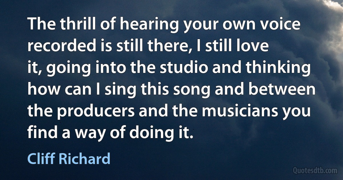 The thrill of hearing your own voice recorded is still there, I still love it, going into the studio and thinking how can I sing this song and between the producers and the musicians you find a way of doing it. (Cliff Richard)