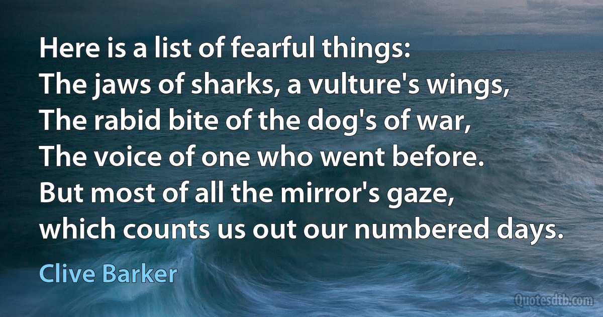 Here is a list of fearful things:
The jaws of sharks, a vulture's wings,
The rabid bite of the dog's of war,
The voice of one who went before.
But most of all the mirror's gaze,
which counts us out our numbered days. (Clive Barker)