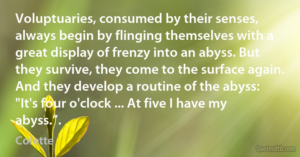 Voluptuaries, consumed by their senses, always begin by flinging themselves with a great display of frenzy into an abyss. But they survive, they come to the surface again. And they develop a routine of the abyss: "It's four o'clock ... At five I have my abyss.”. (Colette)