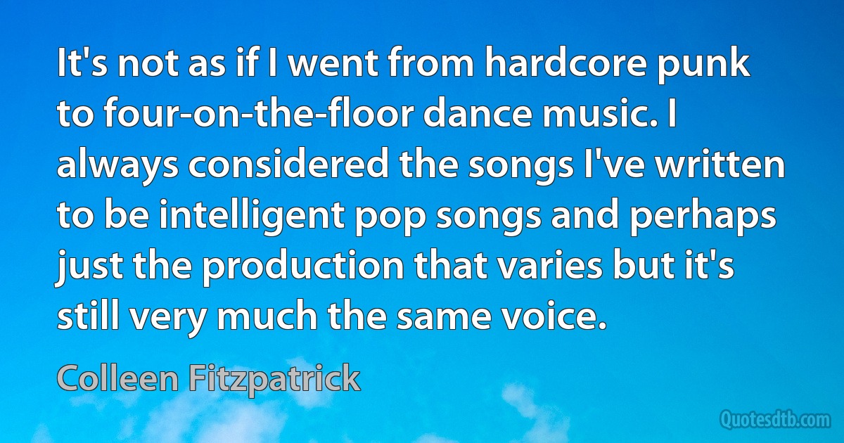 It's not as if I went from hardcore punk to four-on-the-floor dance music. I always considered the songs I've written to be intelligent pop songs and perhaps just the production that varies but it's still very much the same voice. (Colleen Fitzpatrick)