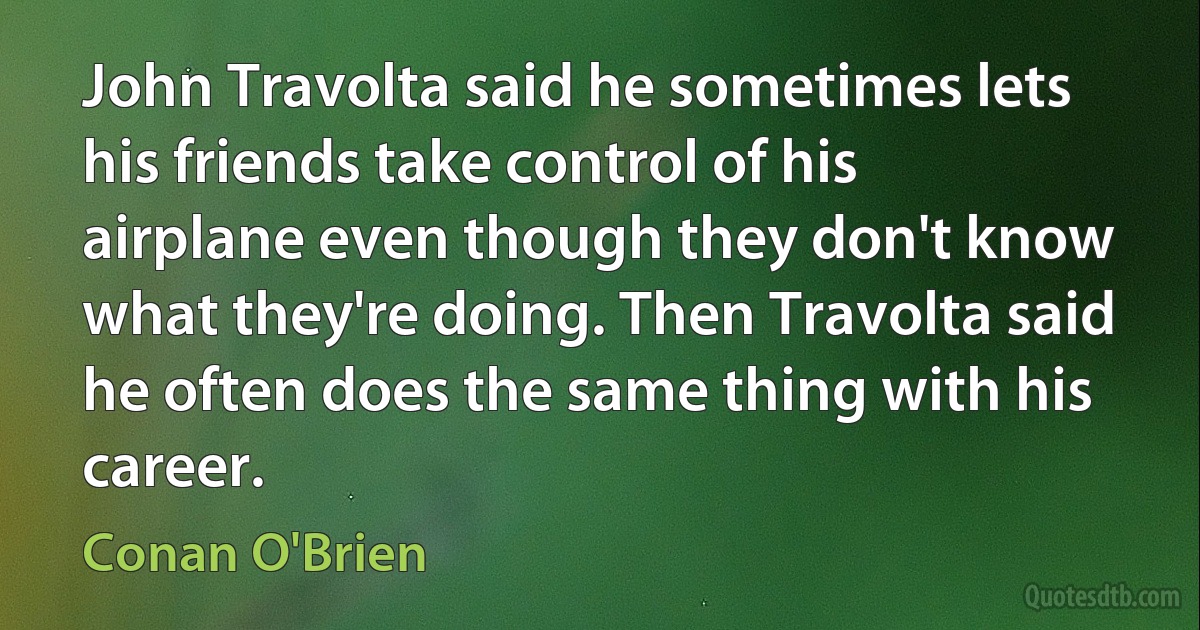 John Travolta said he sometimes lets his friends take control of his airplane even though they don't know what they're doing. Then Travolta said he often does the same thing with his career. (Conan O'Brien)