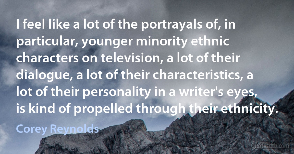 I feel like a lot of the portrayals of, in particular, younger minority ethnic characters on television, a lot of their dialogue, a lot of their characteristics, a lot of their personality in a writer's eyes, is kind of propelled through their ethnicity. (Corey Reynolds)