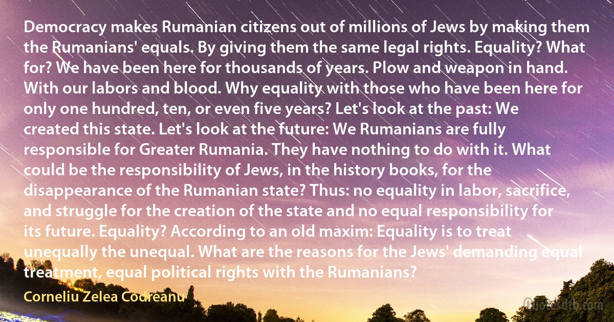 Democracy makes Rumanian citizens out of millions of Jews by making them the Rumanians' equals. By giving them the same legal rights. Equality? What for? We have been here for thousands of years. Plow and weapon in hand. With our labors and blood. Why equality with those who have been here for only one hundred, ten, or even five years? Let's look at the past: We created this state. Let's look at the future: We Rumanians are fully responsible for Greater Rumania. They have nothing to do with it. What could be the responsibility of Jews, in the history books, for the disappearance of the Rumanian state? Thus: no equality in labor, sacrifice, and struggle for the creation of the state and no equal responsibility for its future. Equality? According to an old maxim: Equality is to treat unequally the unequal. What are the reasons for the Jews' demanding equal treatment, equal political rights with the Rumanians? (Corneliu Zelea Codreanu)