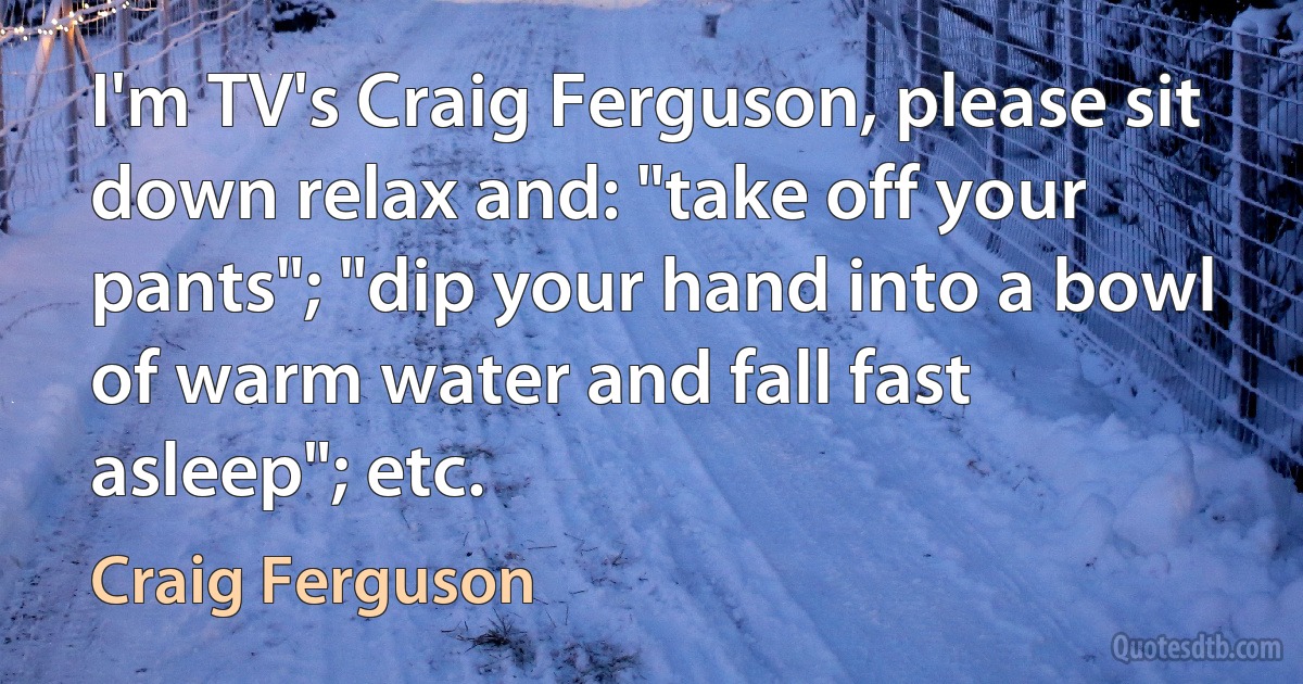 I'm TV's Craig Ferguson, please sit down relax and: "take off your pants"; "dip your hand into a bowl of warm water and fall fast asleep"; etc. (Craig Ferguson)