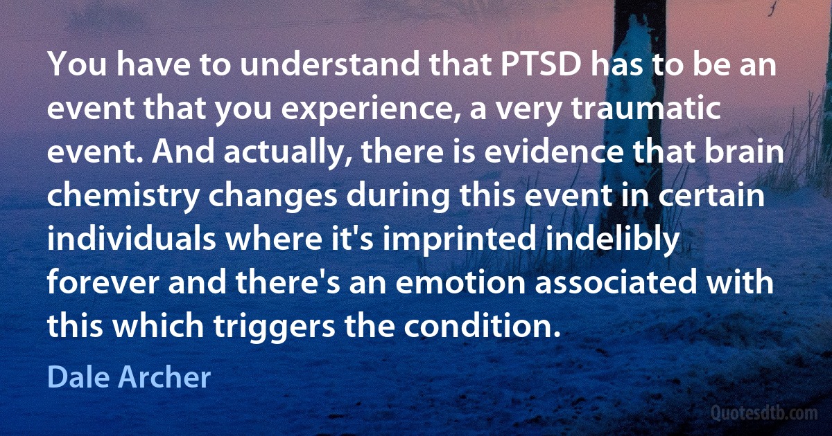 You have to understand that PTSD has to be an event that you experience, a very traumatic event. And actually, there is evidence that brain chemistry changes during this event in certain individuals where it's imprinted indelibly forever and there's an emotion associated with this which triggers the condition. (Dale Archer)