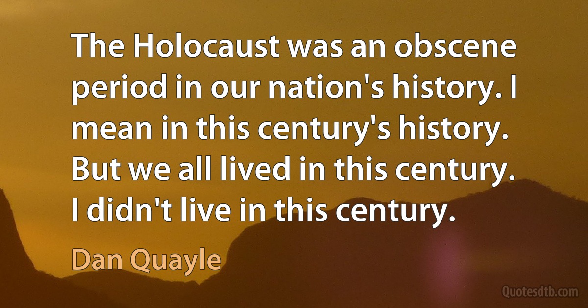 The Holocaust was an obscene period in our nation's history. I mean in this century's history. But we all lived in this century. I didn't live in this century. (Dan Quayle)