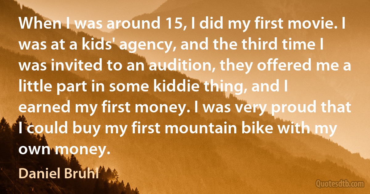 When I was around 15, I did my first movie. I was at a kids' agency, and the third time I was invited to an audition, they offered me a little part in some kiddie thing, and I earned my first money. I was very proud that I could buy my first mountain bike with my own money. (Daniel Bruhl)