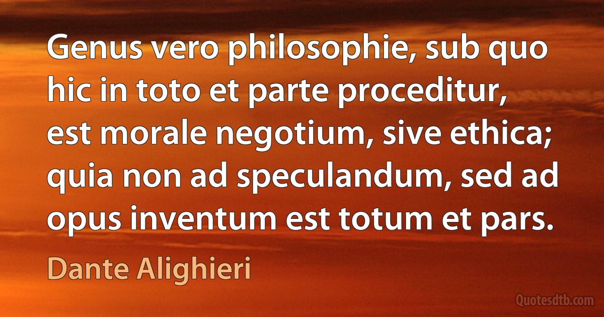 Genus vero philosophie, sub quo hic in toto et parte proceditur, est morale negotium, sive ethica; quia non ad speculandum, sed ad opus inventum est totum et pars. (Dante Alighieri)