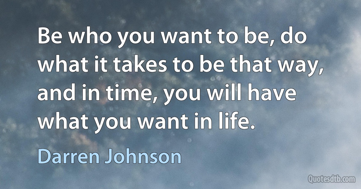 Be who you want to be, do what it takes to be that way, and in time, you will have what you want in life. (Darren Johnson)