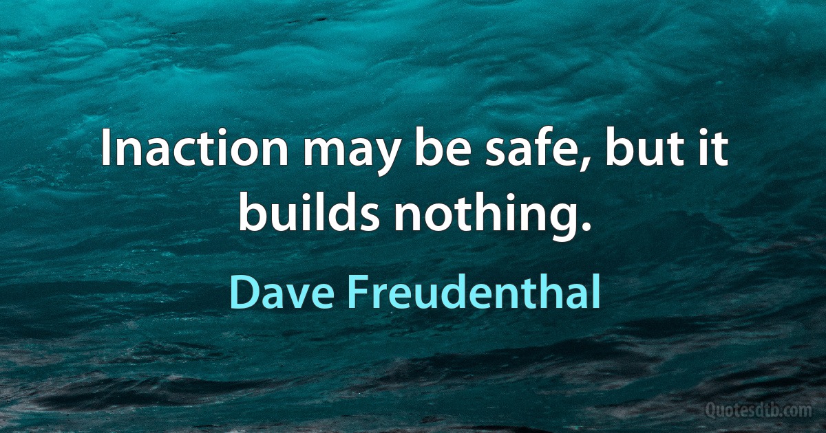 Inaction may be safe, but it builds nothing. (Dave Freudenthal)