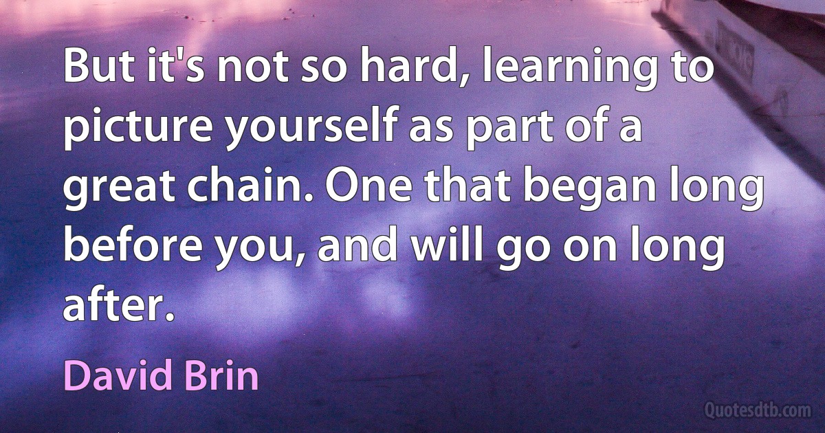 But it's not so hard, learning to picture yourself as part of a great chain. One that began long before you, and will go on long after. (David Brin)