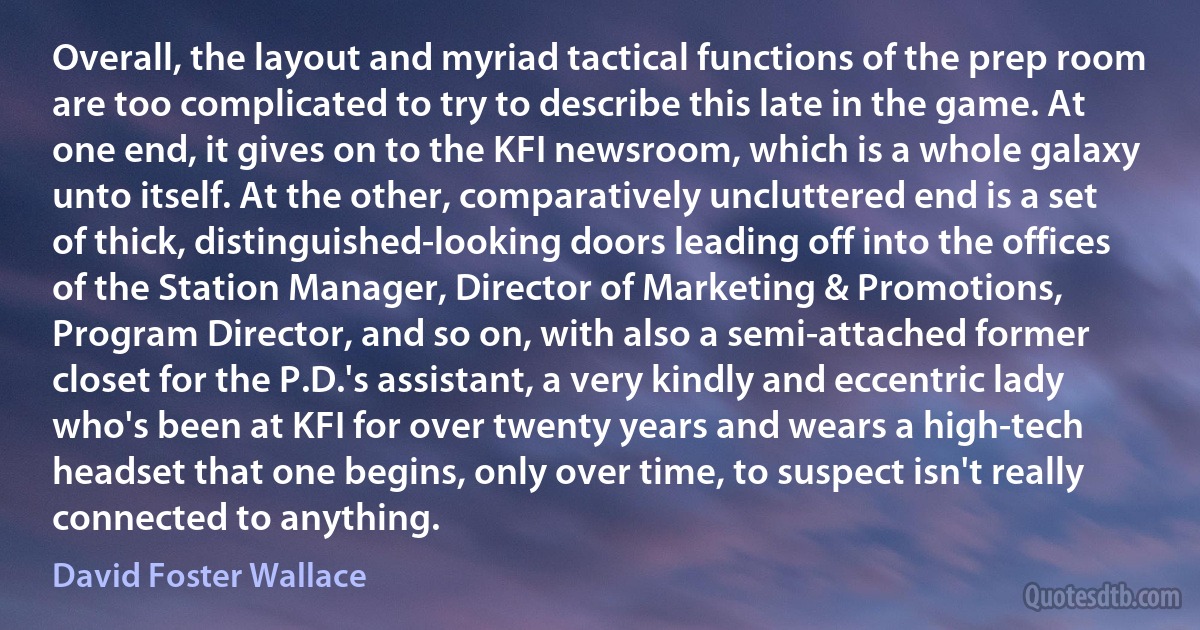 Overall, the layout and myriad tactical functions of the prep room are too complicated to try to describe this late in the game. At one end, it gives on to the KFI newsroom, which is a whole galaxy unto itself. At the other, comparatively uncluttered end is a set of thick, distinguished-looking doors leading off into the offices of the Station Manager, Director of Marketing & Promotions, Program Director, and so on, with also a semi-attached former closet for the P.D.'s assistant, a very kindly and eccentric lady who's been at KFI for over twenty years and wears a high-tech headset that one begins, only over time, to suspect isn't really connected to anything. (David Foster Wallace)