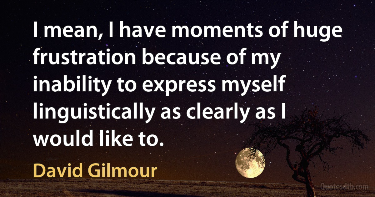 I mean, I have moments of huge frustration because of my inability to express myself linguistically as clearly as I would like to. (David Gilmour)